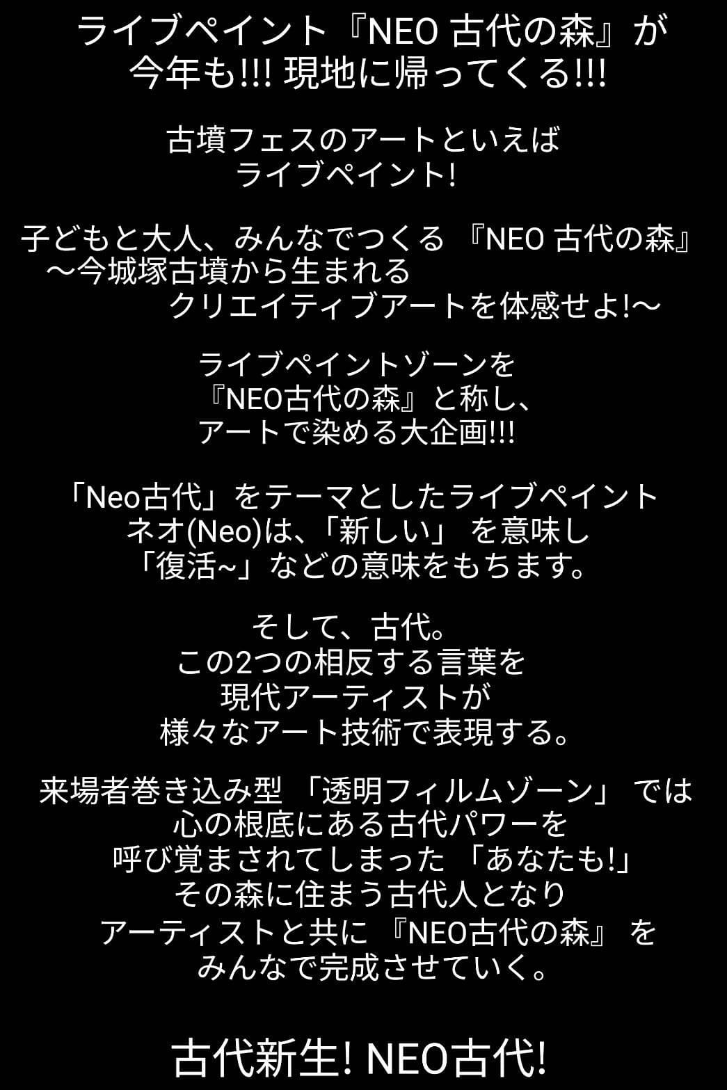 ライブペイント『NEO 古代の森』が今年も!!!現地に帰ってくる!!!古墳フェスのアートといえばライブペイント！子どもと大人、みんなでつくる『NEO 古代の森』〜今城塚古墳から生まれるクリエイティブアートを体感せよ!〜ライブペイントゾーンを『NEO古代の森』と称し、アートで染める大企画!!!「Neo古代」をテーマとしたライブペイントネオ(Neo)は、「新しい」を意味し「復活~」などの意味をもちます。そして、古代。この2つの相反する言葉を現代アーティストが様々なアート技術で表現する。来場者巻き込み型「透明フィルムゾーン」では心の根底にある古代パワーを呼び覚まされてしまった「あなたも！」その森に住まう古代人となりアーティストと共に 『NEO古代の森』をみんなで完成させていく。古代新生！NEO古代！