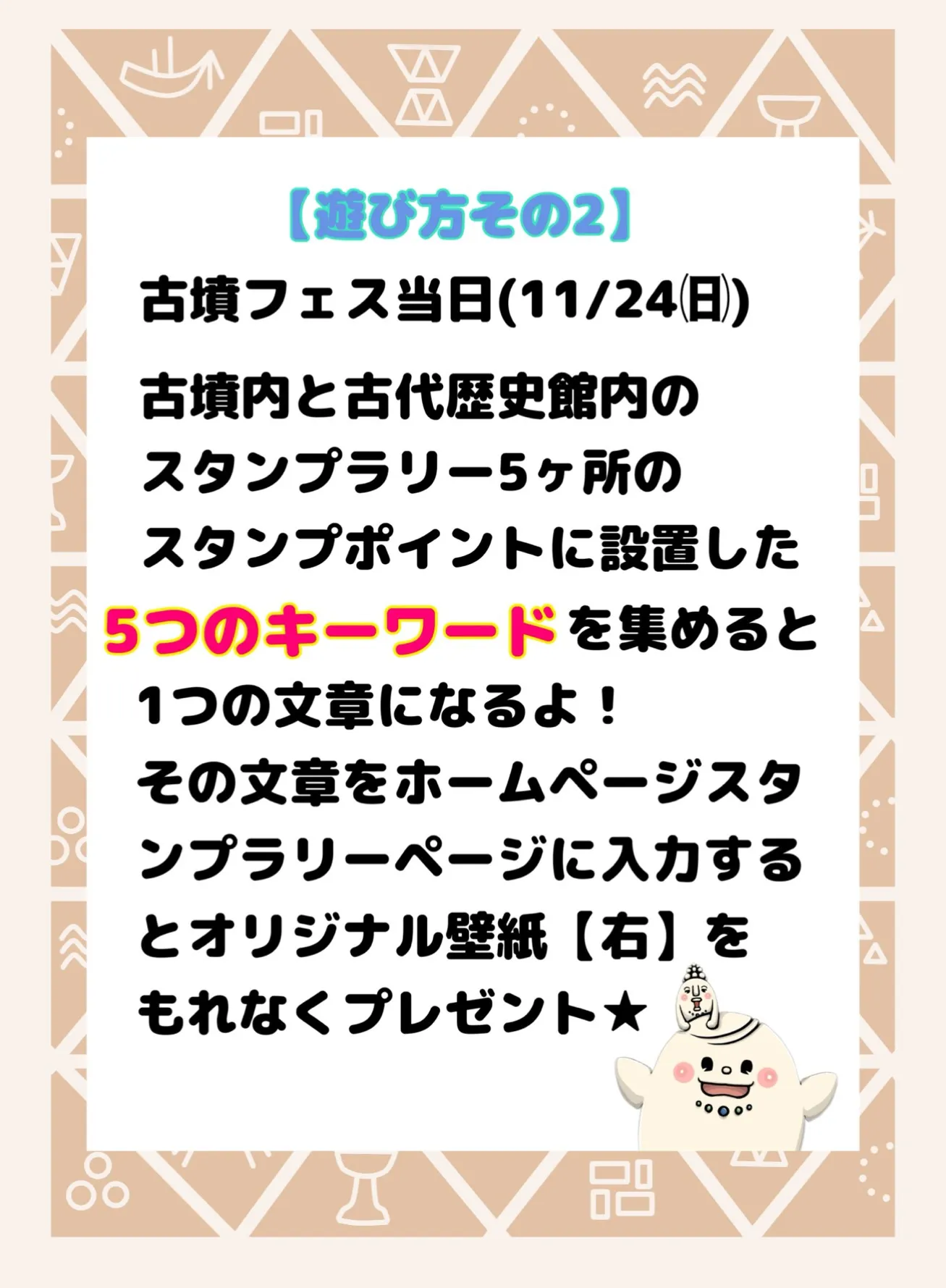 遊び方その2。古墳フェス当日（11/24）古墳内と古代歴史館内のスタンプラリー5カ所のスタンプポイントに設置した5つのキーワードを集めると1つの文章になるよ！その文章をホームページスタンプラリーページに入力するとオリジナル壁紙【右】をもれなくプレゼント